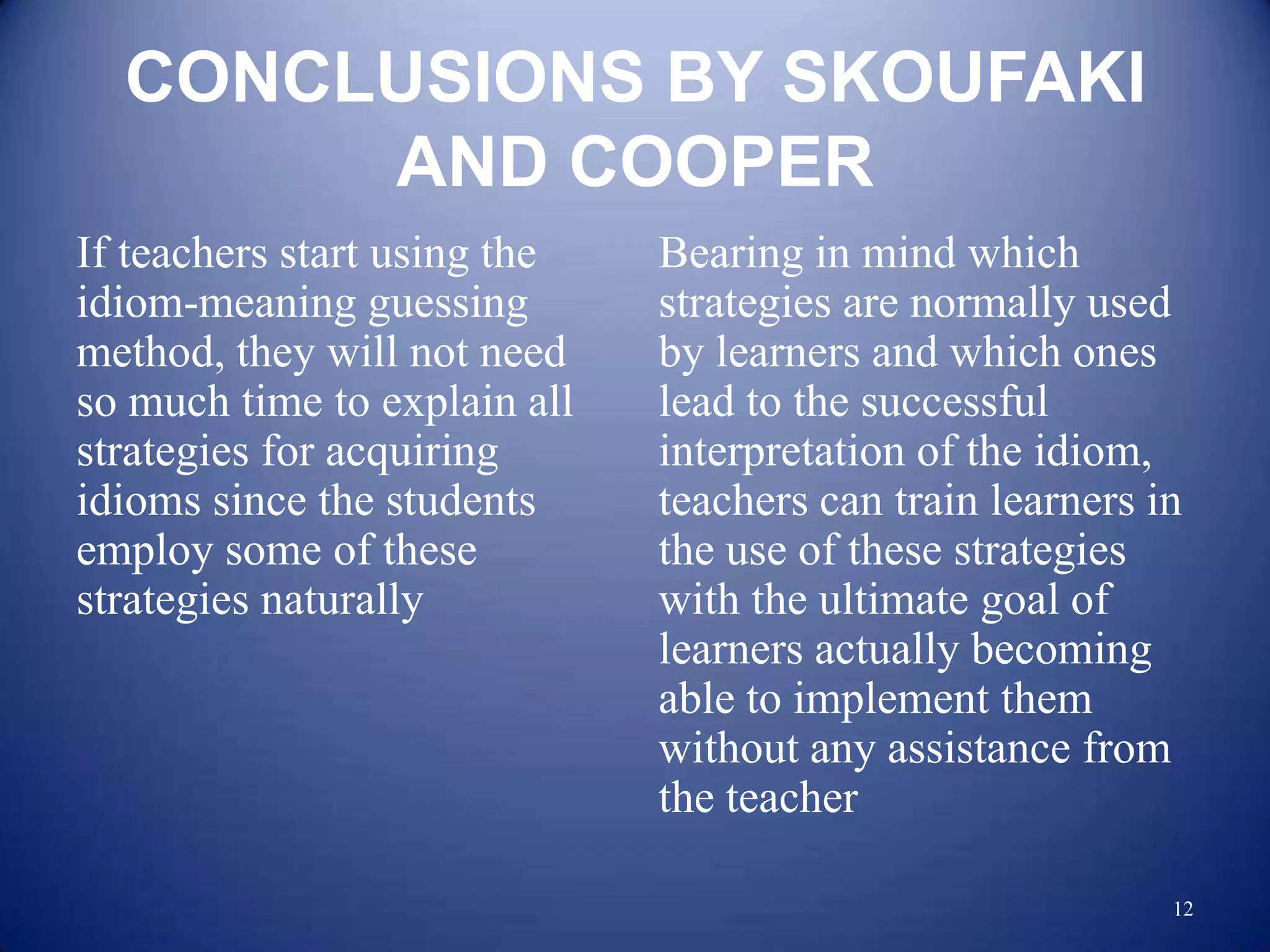 CONCLUSIONS BY SKOUFAKI
       AND COOPER
If teachers start using the   Bearing in mind which
idiom-meaning guessing        strategies are normally used
method, they will not need    by learners and which ones
so much time to explain all   lead to the successful
strategies for acquiring      interpretation of the idiom,
idioms since the students     teachers can train learners in
employ some of these          the use of these strategies
strategies naturally          with the ultimate goal of
                              learners actually becoming
                              able to implement them
                              without any assistance from
                              the teacher

                                                           12
 