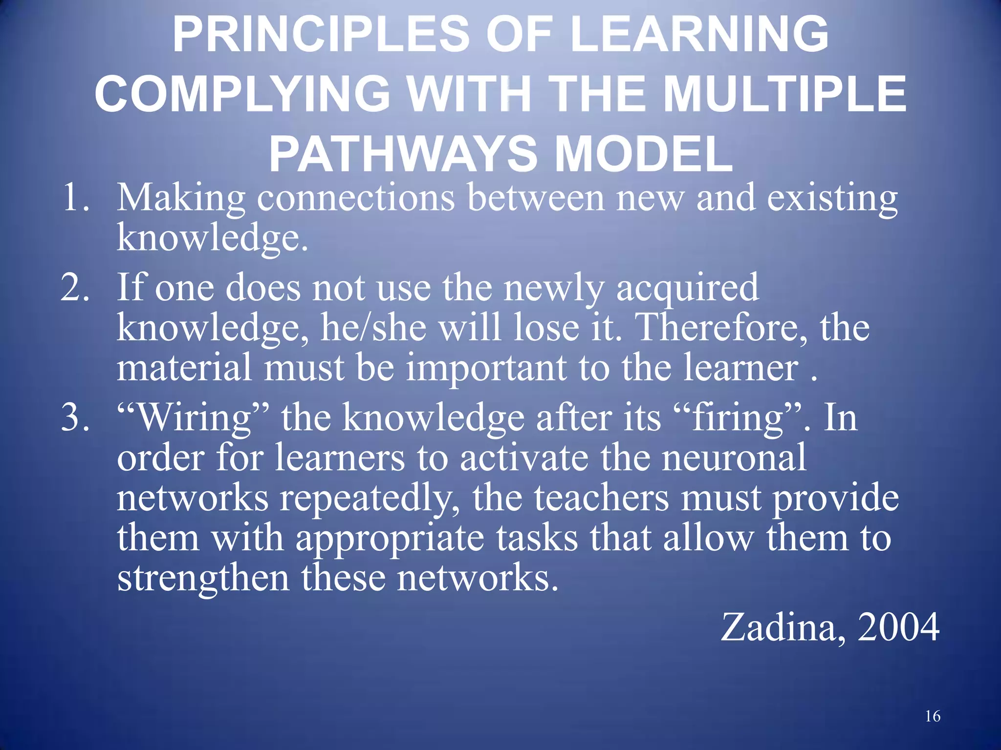 PRINCIPLES OF LEARNING
 COMPLYING WITH THE MULTIPLE
      PATHWAYS MODEL
1. Making connections between new and existing
   knowledge.
2. If one does not use the newly acquired
   knowledge, he/she will lose it. Therefore, the
   material must be important to the learner .
3. “Wiring” the knowledge after its “firing”. In
   order for learners to activate the neuronal
   networks repeatedly, the teachers must provide
   them with appropriate tasks that allow them to
   strengthen these networks.
                                         Zadina, 2004
                                                   16
 