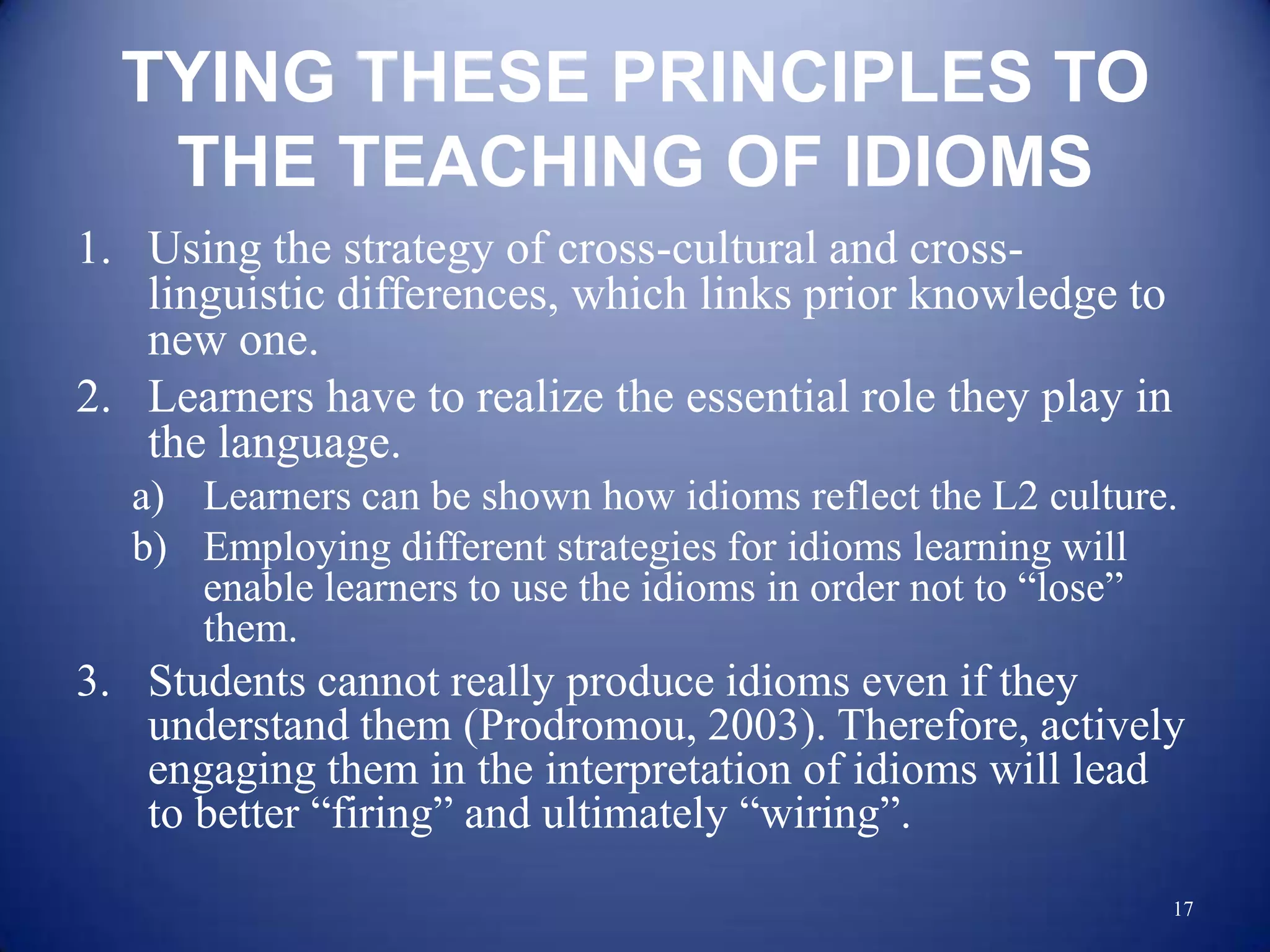 TYING THESE PRINCIPLES TO
   THE TEACHING OF IDIOMS
1. Using the strategy of cross-cultural and cross-
   linguistic differences, which links prior knowledge to
   new one.
2. Learners have to realize the essential role they play in
   the language.
  a) Learners can be shown how idioms reflect the L2 culture.
  b) Employing different strategies for idioms learning will
     enable learners to use the idioms in order not to “lose”
     them.
3. Students cannot really produce idioms even if they
   understand them (Prodromou, 2003). Therefore, actively
   engaging them in the interpretation of idioms will lead
   to better “firing” and ultimately “wiring”.
                                                              17
 