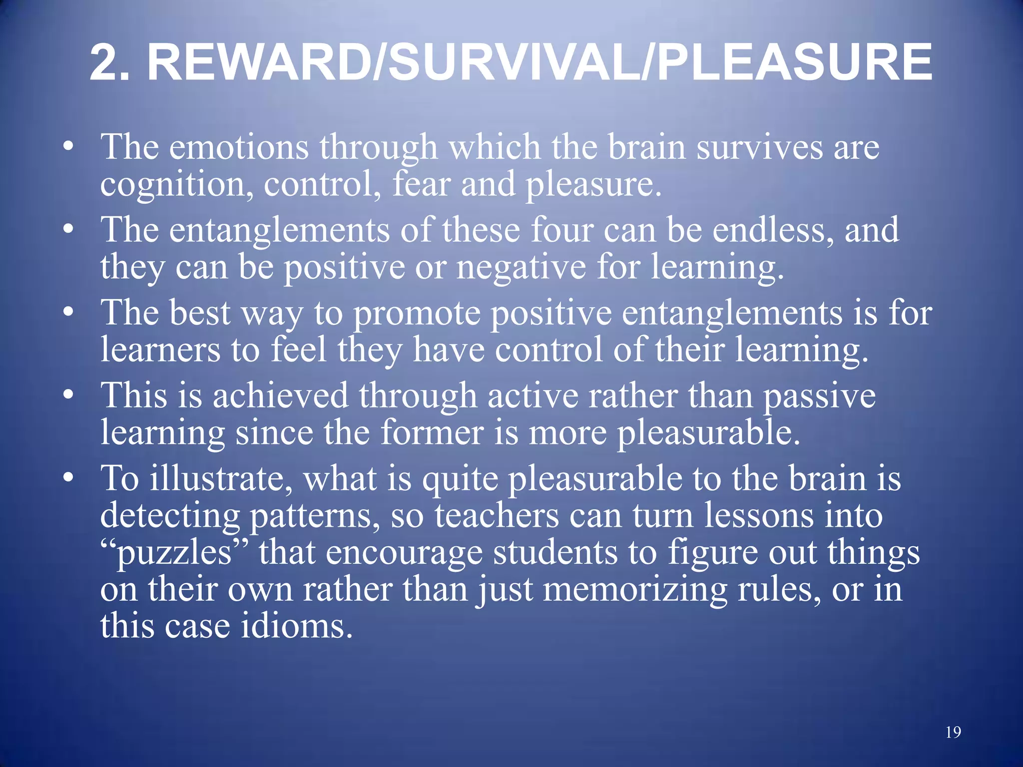 2. REWARD/SURVIVAL/PLEASURE
• The emotions through which the brain survives are
  cognition, control, fear and pleasure.
• The entanglements of these four can be endless, and
  they can be positive or negative for learning.
• The best way to promote positive entanglements is for
  learners to feel they have control of their learning.
• This is achieved through active rather than passive
  learning since the former is more pleasurable.
• To illustrate, what is quite pleasurable to the brain is
  detecting patterns, so teachers can turn lessons into
  “puzzles” that encourage students to figure out things
  on their own rather than just memorizing rules, or in
  this case idioms.

                                                             19
 
