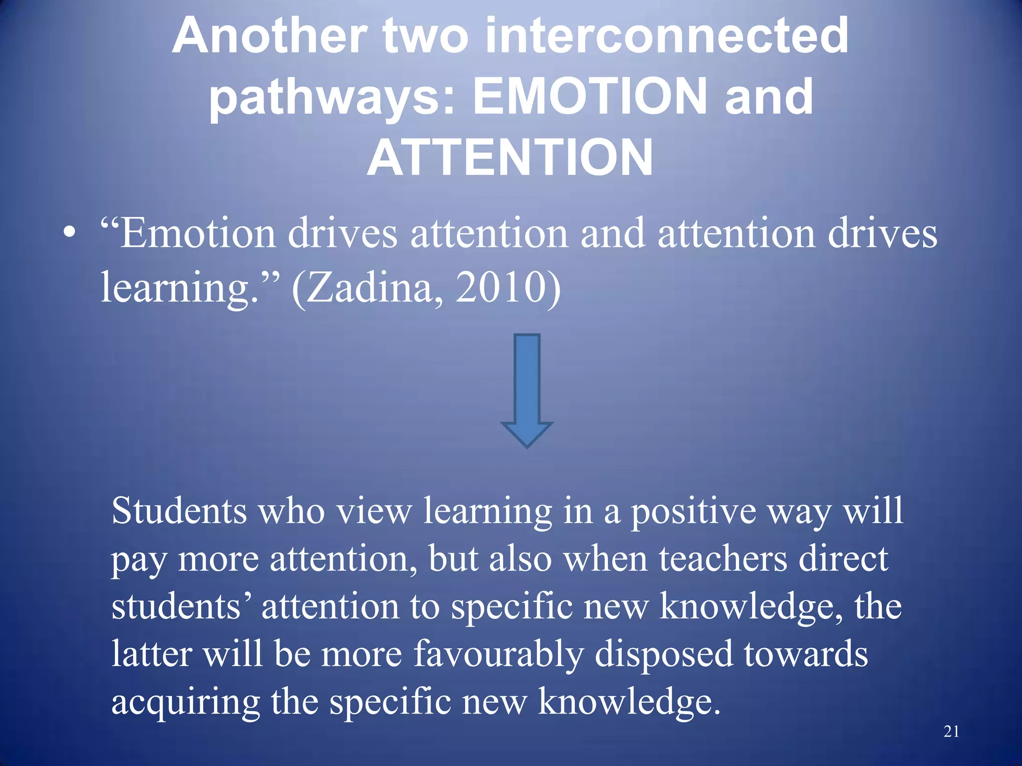 Another two interconnected
       pathways: EMOTION and
             ATTENTION
• “Emotion drives attention and attention drives
  learning.” (Zadina, 2010)



  Students who view learning in a positive way will
  pay more attention, but also when teachers direct
  students‟ attention to specific new knowledge, the
  latter will be more favourably disposed towards
  acquiring the specific new knowledge.
                                                       21
 