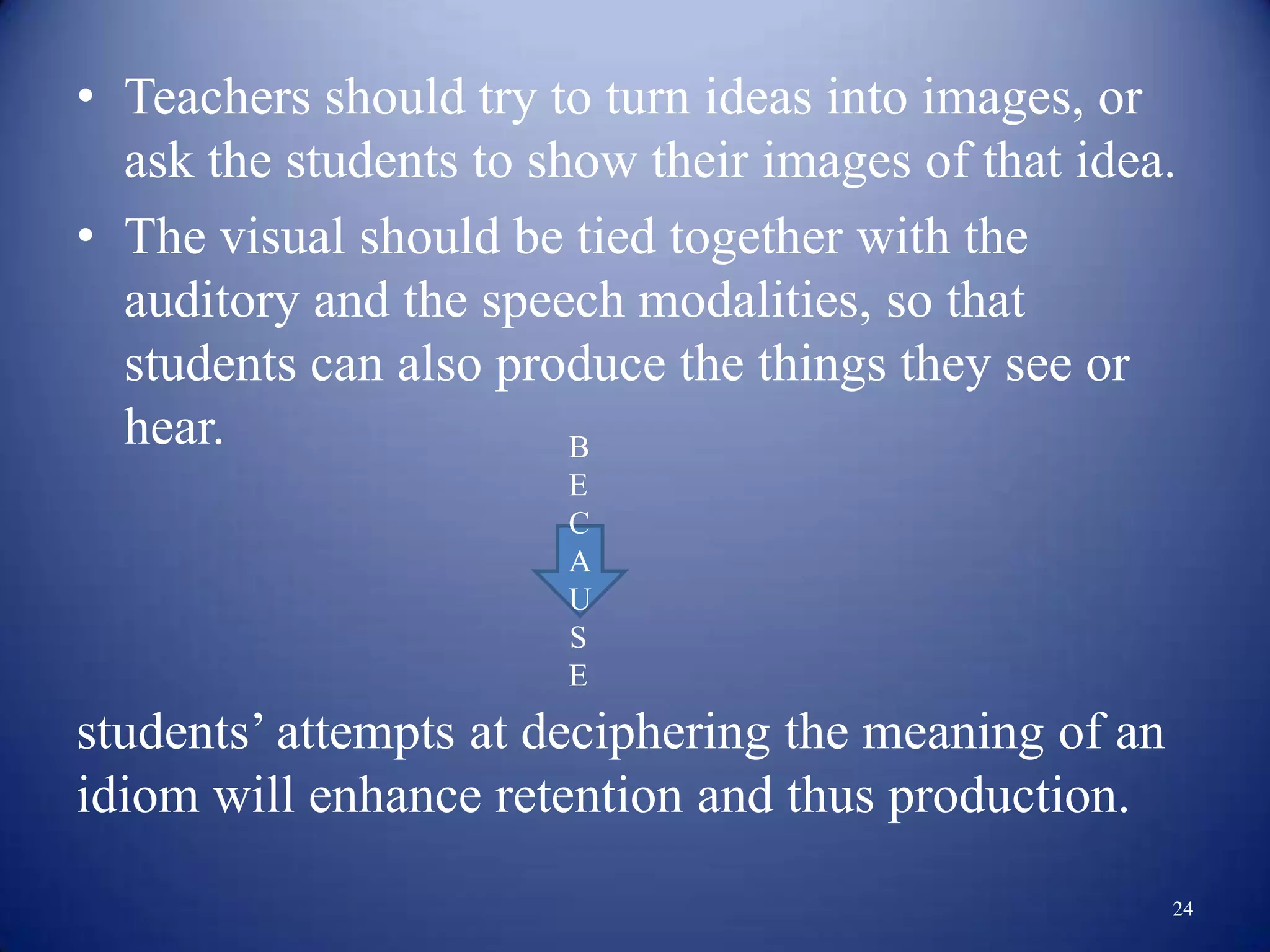 • Teachers should try to turn ideas into images, or
  ask the students to show their images of that idea.
• The visual should be tied together with the
  auditory and the speech modalities, so that
  students can also produce the things they see or
  hear.                 B
                       E
                       C
                       A
                       U
                       S
                       E
students‟ attempts at deciphering the meaning of an
idiom will enhance retention and thus production.
                                                      24
 