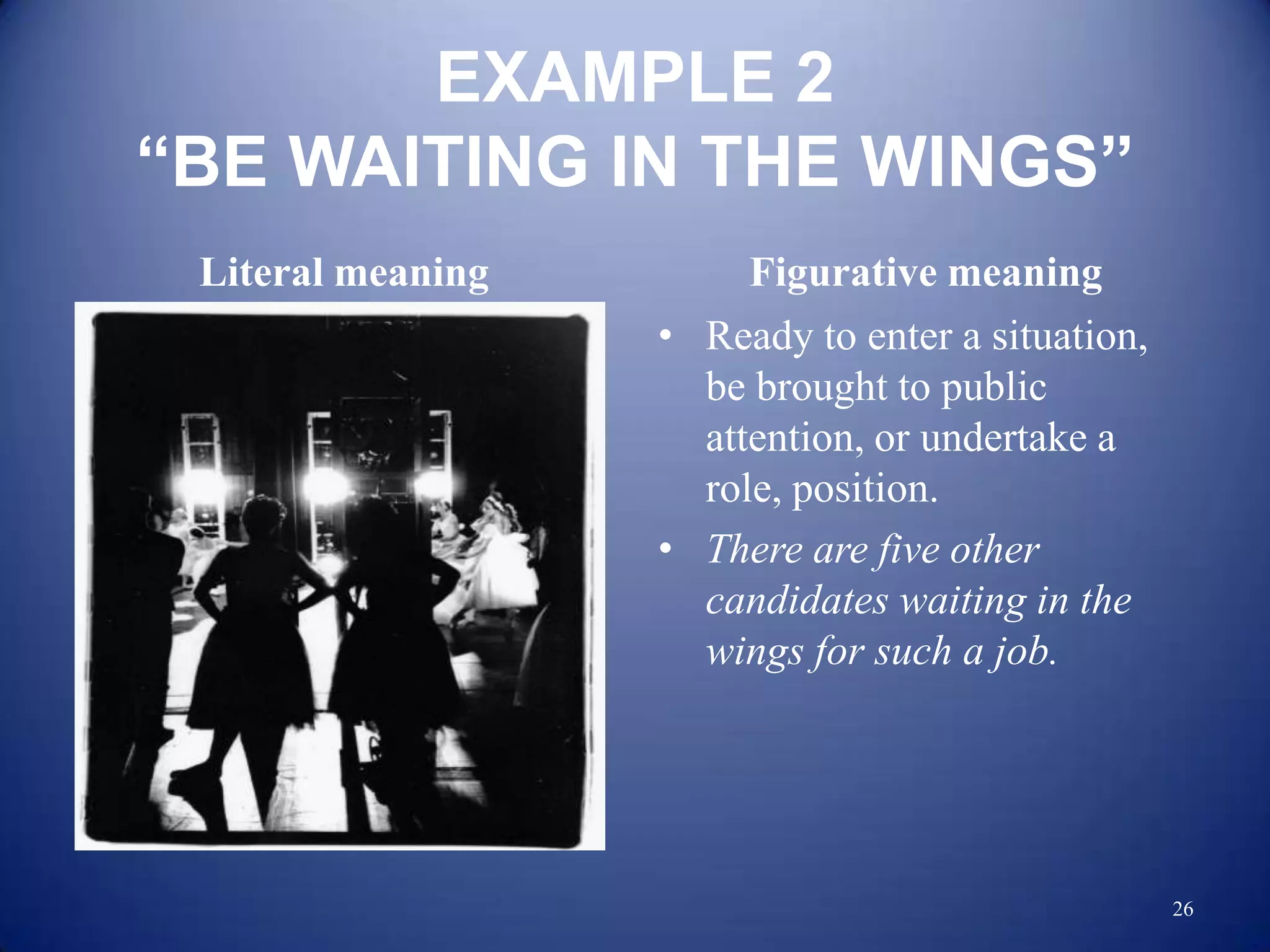 EXAMPLE 2
“BE WAITING IN THE WINGS”
 Literal meaning        Figurative meaning
                   • Ready to enter a situation,
                     be brought to public
                     attention, or undertake a
                     role, position.
                   • There are five other
                     candidates waiting in the
                     wings for such a job.




                                                   26
 