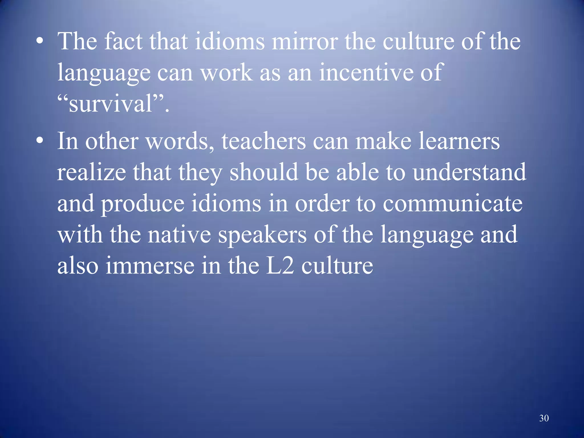 • The fact that idioms mirror the culture of the
  language can work as an incentive of
  “survival”.
• In other words, teachers can make learners
  realize that they should be able to understand
  and produce idioms in order to communicate
  with the native speakers of the language and
  also immerse in the L2 culture




                                                   30
 