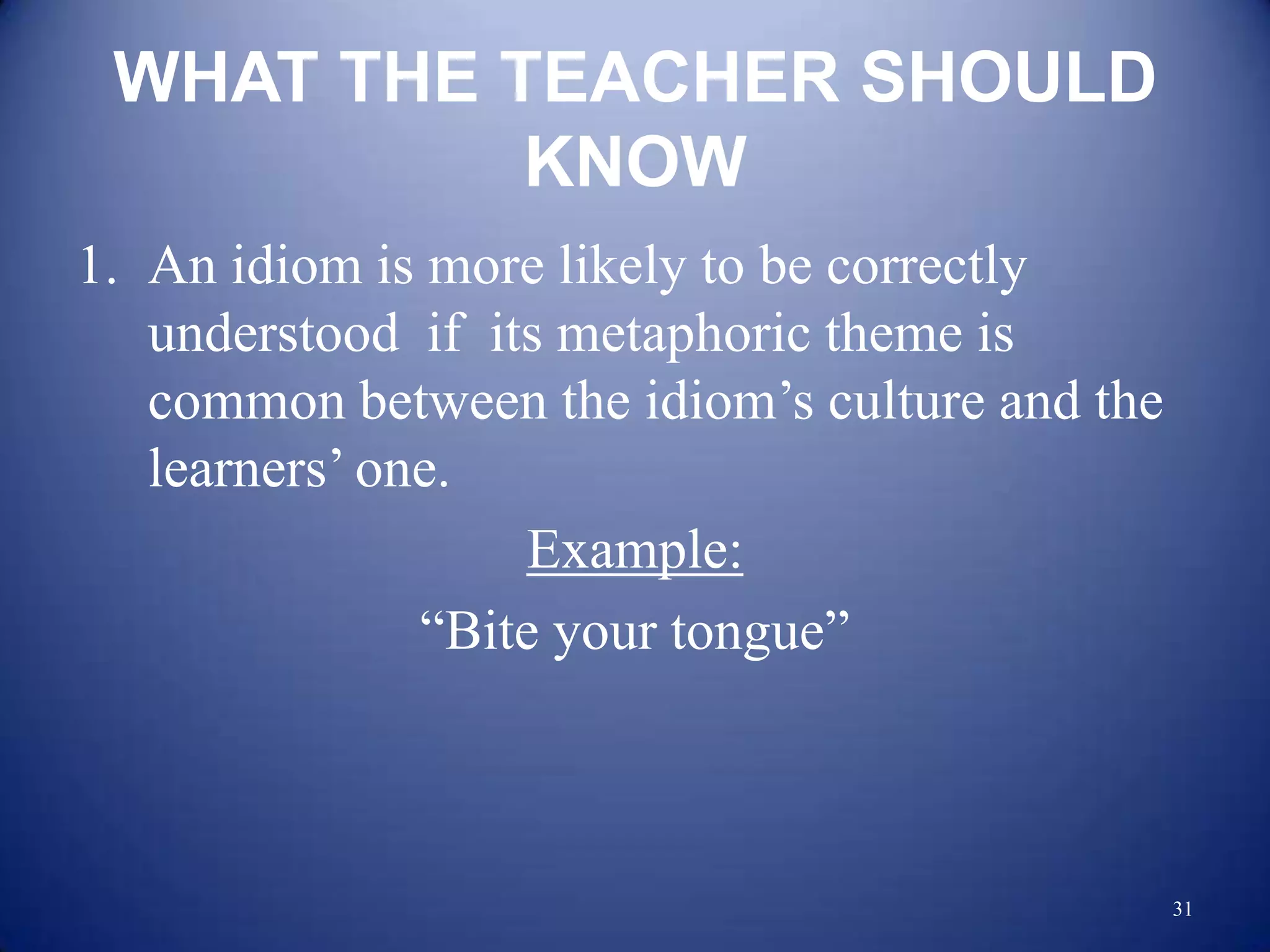 WHAT THE TEACHER SHOULD
           KNOW
1. An idiom is more likely to be correctly
   understood if its metaphoric theme is
   common between the idiom‟s culture and the
   learners‟ one.
                   Example:
               “Bite your tongue”



                                                31
 