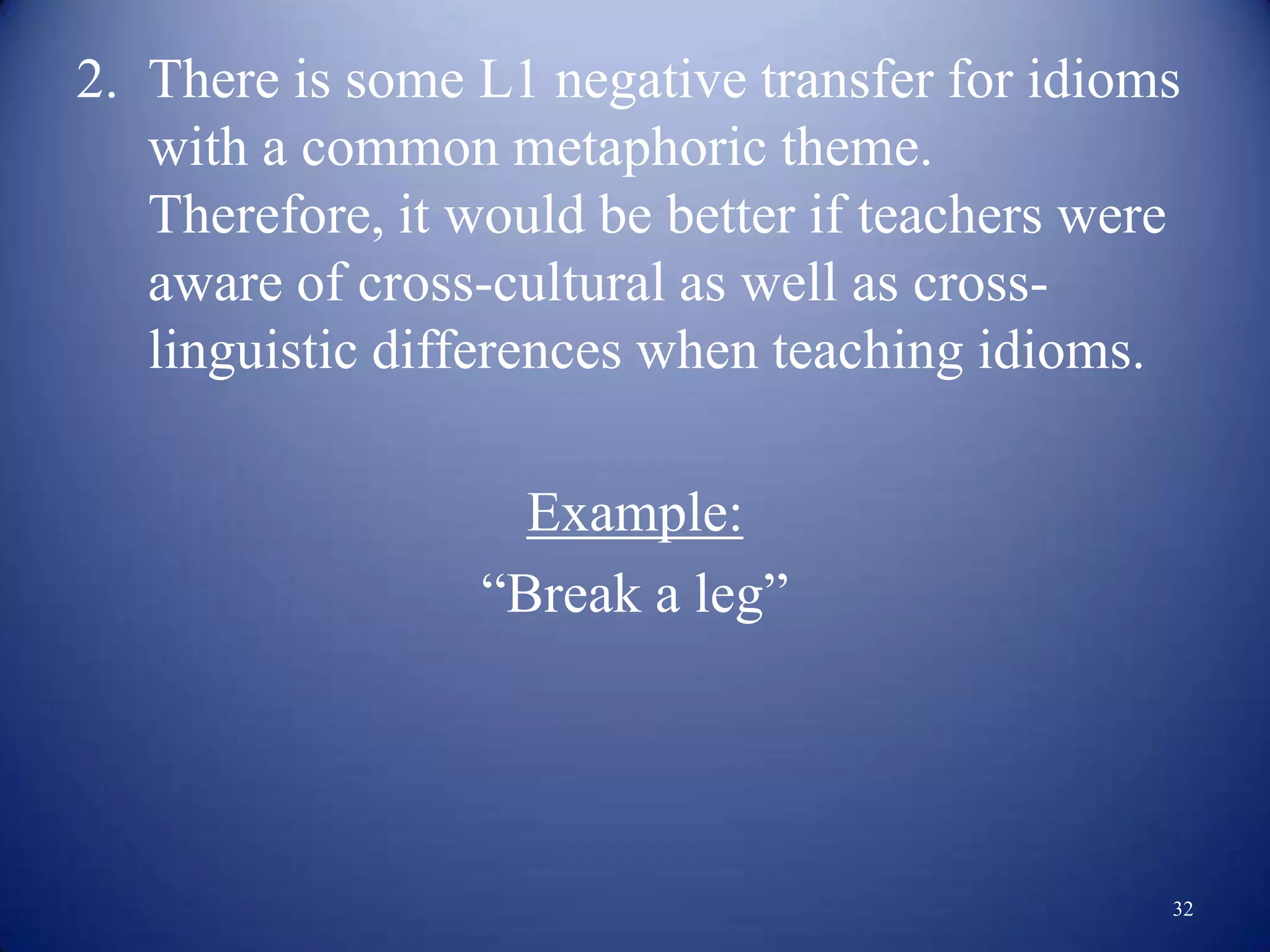 2. There is some L1 negative transfer for idioms
   with a common metaphoric theme.
   Therefore, it would be better if teachers were
   aware of cross-cultural as well as cross-
   linguistic differences when teaching idioms.

                   Example:
                 “Break a leg”




                                                32
 