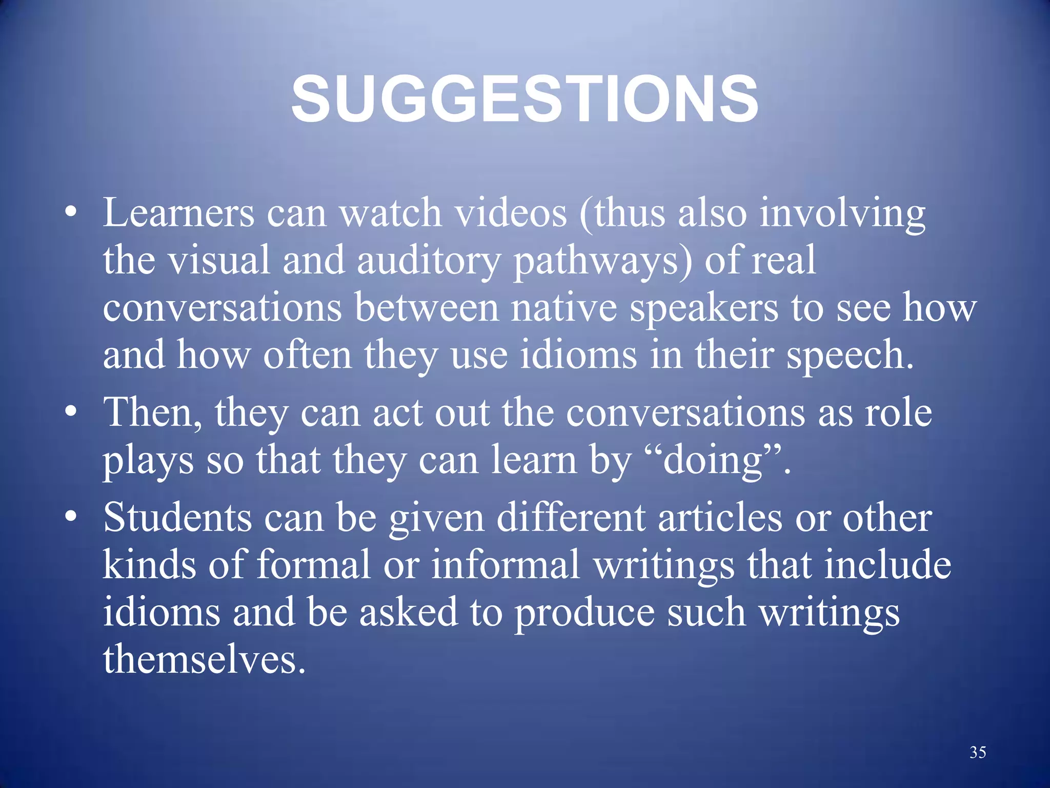 SUGGESTIONS
• Learners can watch videos (thus also involving
  the visual and auditory pathways) of real
  conversations between native speakers to see how
  and how often they use idioms in their speech.
• Then, they can act out the conversations as role
  plays so that they can learn by “doing”.
• Students can be given different articles or other
  kinds of formal or informal writings that include
  idioms and be asked to produce such writings
  themselves.
                                                  35
 