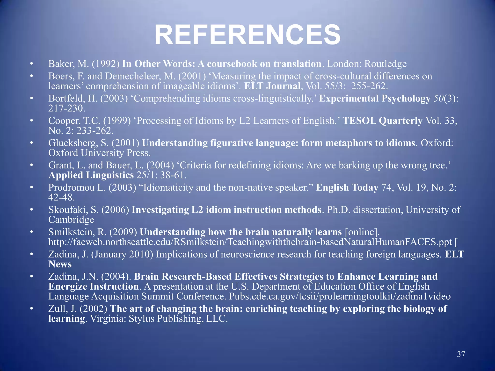 REFERENCES
•   Baker, M. (1992) In Other Words: A coursebook on translation. London: Routledge
•   Boers, F. and Demecheleer, M. (2001) „Measuring the impact of cross-cultural differences on
    learners‟ comprehension of imageable idioms‟. ELT Journal, Vol. 55/3: 255-262.
•   Bortfeld, H. (2003) „Comprehending idioms cross-linguistically.‟ Experimental Psychology 50(3):
    217-230.
•   Cooper, T.C. (1999) „Processing of Idioms by L2 Learners of English.‟ TESOL Quarterly Vol. 33,
    No. 2: 233-262.
•   Glucksberg, S. (2001) Understanding figurative language: form metaphors to idioms. Oxford:
    Oxford University Press.
•   Grant, L. and Bauer, L. (2004) „Criteria for redefining idioms: Are we barking up the wrong tree.‟
    Applied Linguistics 25/1: 38-61.
•   Prodromou L. (2003) “Idiomaticity and the non-native speaker.” English Today 74, Vol. 19, No. 2:
    42-48.
•   Skoufaki, S. (2006) Investigating L2 idiom instruction methods. Ph.D. dissertation, University of
    Cambridge
•   Smilkstein, R. (2009) Understanding how the brain naturally learns [online].
    http://facweb.northseattle.edu/RSmilkstein/Teachingwiththebrain-basedNaturalHumanFACES.ppt [
•   Zadina, J. (January 2010) Implications of neuroscience research for teaching foreign languages. ELT
    News
•   Zadina, J.N. (2004). Brain Research-Based Effectives Strategies to Enhance Learning and
    Energize Instruction. A presentation at the U.S. Department of Education Office of English
    Language Acquisition Summit Conference. Pubs.cde.ca.gov/tcsii/prolearningtoolkit/zadina1video
•   Zull, J. (2002) The art of changing the brain: enriching teaching by exploring the biology of
    learning. Virginia: Stylus Publishing, LLC.


                                                                                                     37
 