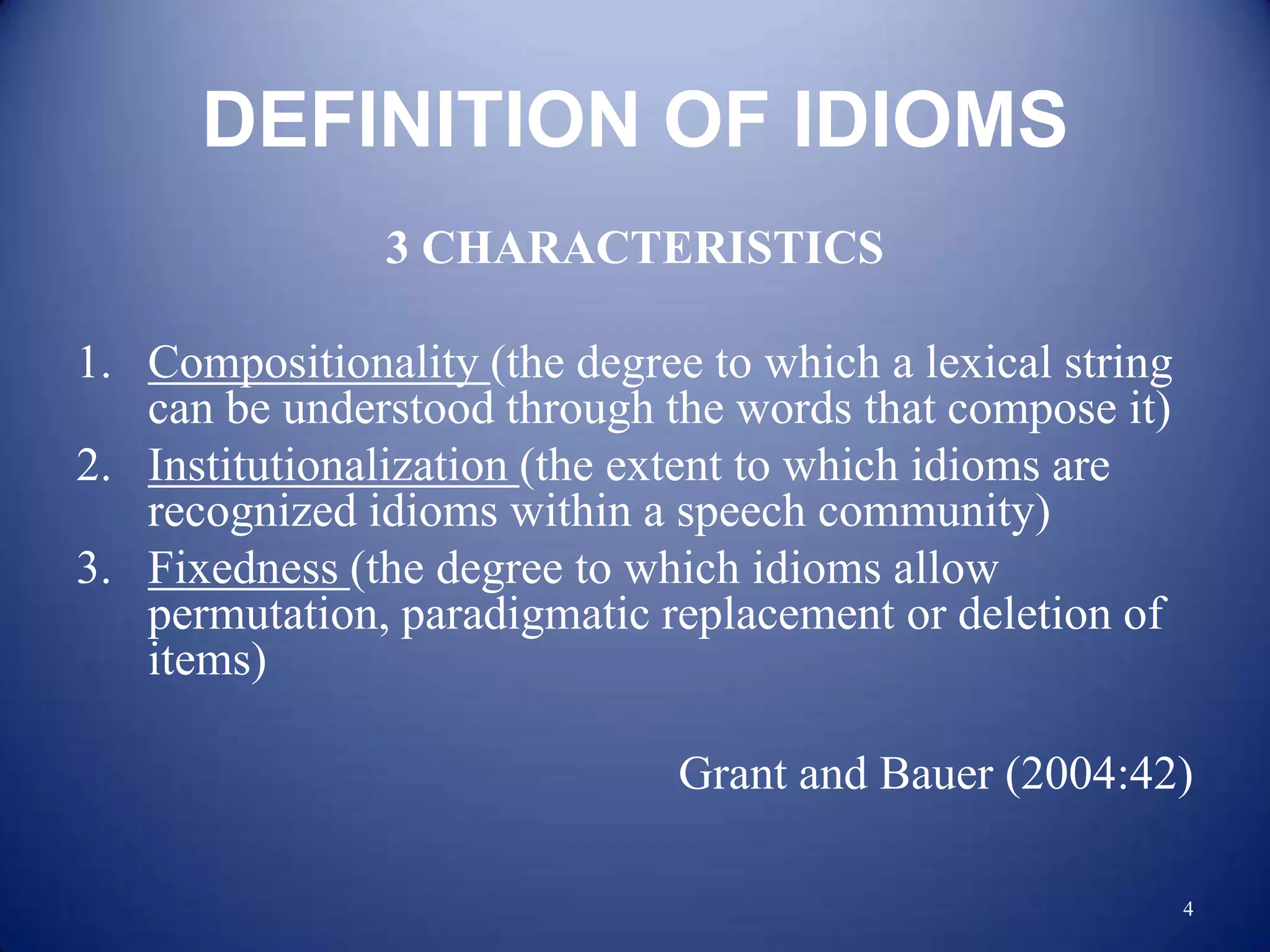 DEFINITION OF IDIOMS
                3 CHARACTERISTICS

1. Compositionality (the degree to which a lexical string
   can be understood through the words that compose it)
2. Institutionalization (the extent to which idioms are
   recognized idioms within a speech community)
3. Fixedness (the degree to which idioms allow
   permutation, paradigmatic replacement or deletion of
   items)

                               Grant and Bauer (2004:42)

                                                            4
 