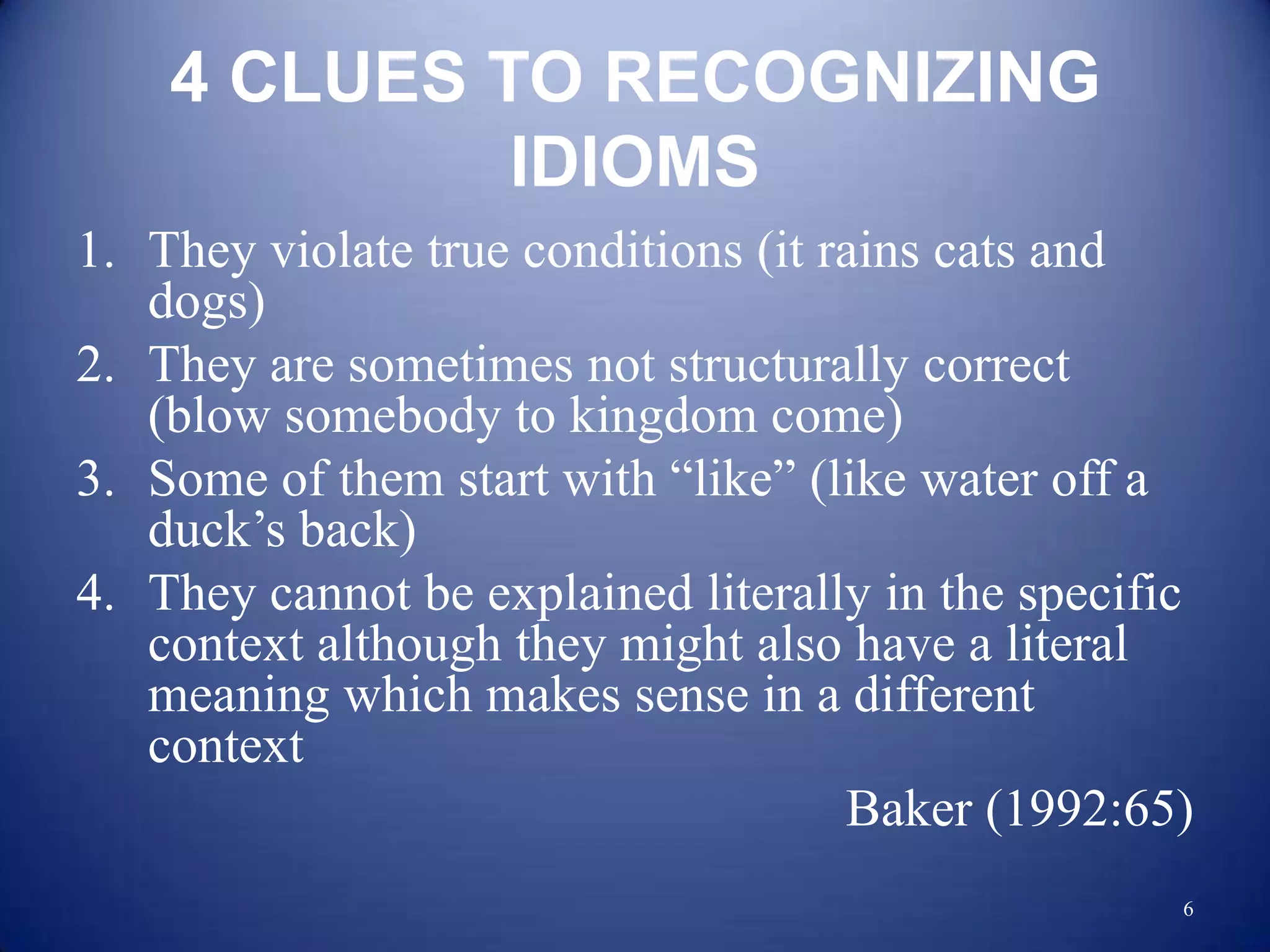 4 CLUES TO RECOGNIZING
             IDIOMS
1. They violate true conditions (it rains cats and
   dogs)
2. They are sometimes not structurally correct
   (blow somebody to kingdom come)
3. Some of them start with “like” (like water off a
   duck‟s back)
4. They cannot be explained literally in the specific
   context although they might also have a literal
   meaning which makes sense in a different
   context
                                     Baker (1992:65)
                                                    6
 