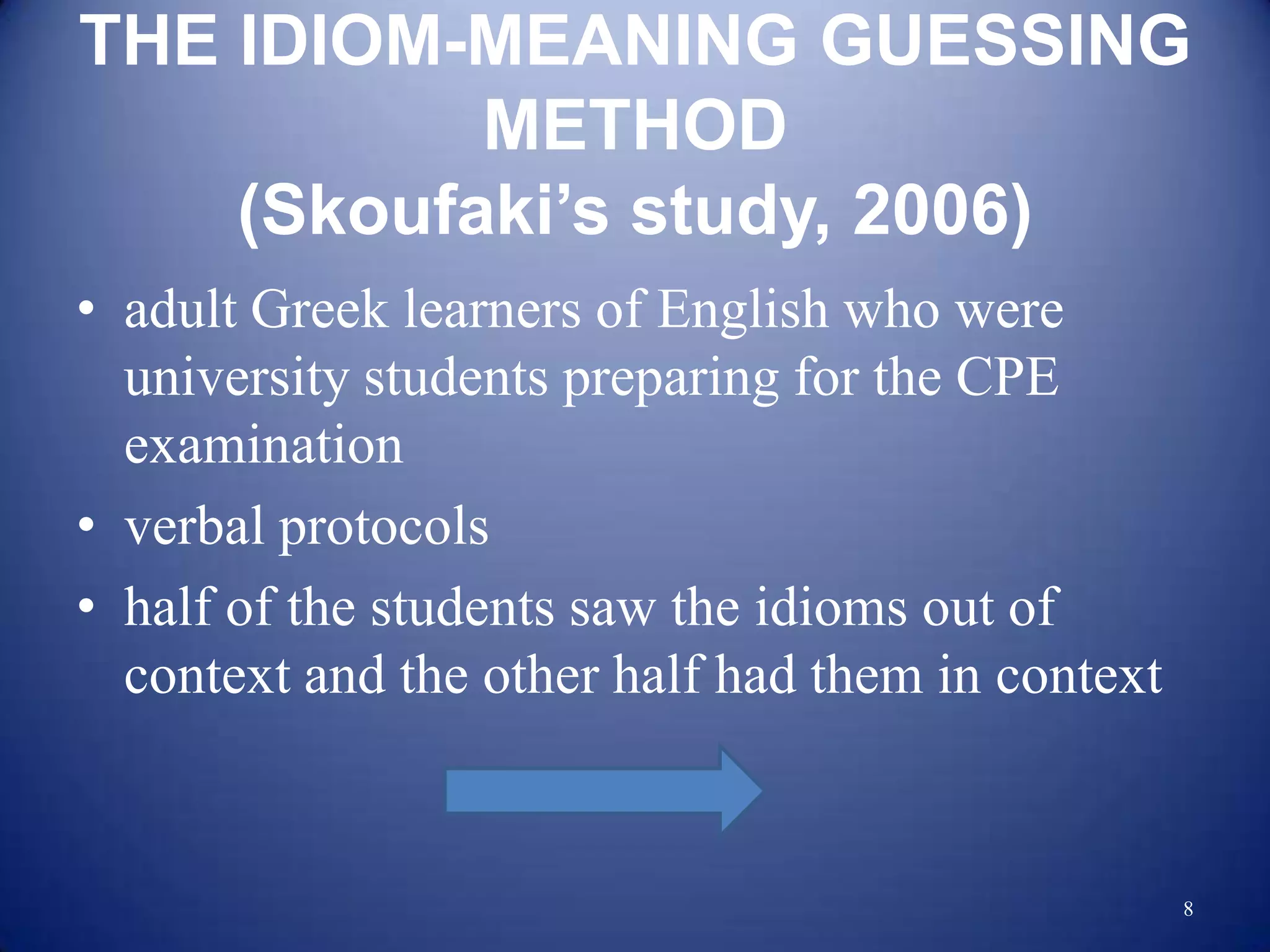 THE IDIOM-MEANING GUESSING
           METHOD
    (Skoufaki’s study, 2006)
• adult Greek learners of English who were
  university students preparing for the CPE
  examination
• verbal protocols
• half of the students saw the idioms out of
  context and the other half had them in context


                                                   8
 