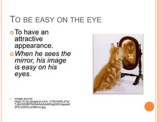 TO BE EASY ON THE EYE
To have an
attractive
appearance.
When he sees the
mirror, his image
is easy on his
eyes.
Image source:
https://2.bp.blogspot.com/_hT6nVkRLaYg/
TJK43XXM7NI/AAAAAAAAGg0/6C0qepsd
2FE/s320/LionMirror.jpg