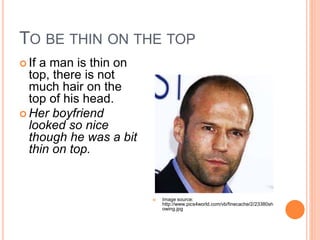 TO BE THIN ON THE TOP
If a man is thin on
top, there is not
much hair on the
top of his head.
Her boyfriend
looked so nice
though he was a bit
thin on top.
Image source:
http://www.pics4world.com/vb/finecache/2/23380sh
owing.jpg