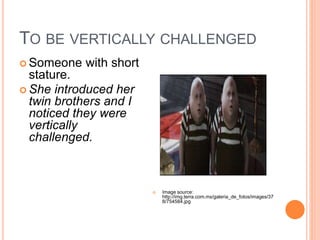 TO BE VERTICALLY CHALLENGED
Someone with short
stature.
She introduced her
twin brothers and I
noticed they were
vertically
challenged.
Image source:
http://img.terra.com.mx/galeria_de_fotos/images/37
8/754584.jpg