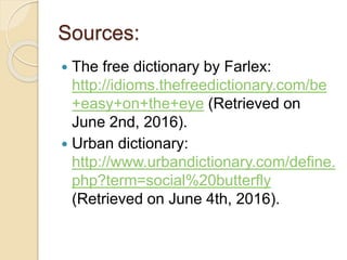 Sources:
 The free dictionary by Farlex:
http://idioms.thefreedictionary.com/be
+easy+on+the+eye (Retrieved on
June 2nd, 2016).
 Urban dictionary:
http://www.urbandictionary.com/define.
php?term=social%20butterfly
(Retrieved on June 4th, 2016).
 