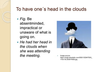 To have one´s head in the clouds
 Fig. Be
absentminded,
impractical or
unaware of what is
going on.
 He had her head in
the clouds when
she was attending
the meeting.  Image source:
https://img0.etsystatic.com/000/1/5294755/il_
170x135.263914926.jpg
 