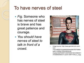 To have nerves of steel
 Fig. Someone who
has nerves of steel
is brave and has
great patience and
courage.
 You should have
nerves of steel to
talk in front of a
crowd.
 Image source: http://www.gannett-cdn.com/-
mm-
/7781e9ff3912a3ddbf5450da4b9b7607558de
ae8/r=x393&c=520x390/local/-
/media/USATODAY/USATODAY/2013/06/04/1
370368400000-01-cavill-1306111039_4_3.jpg
 