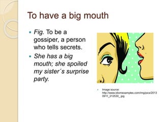 To have a big mouth
 Fig. To be a
gossiper, a person
who tells secrets.
 She has a big
mouth; she spoiled
my sister´s surprise
party.
 Image source:
http://www.idiomexamples.com/img/pics/2013
0911_212530_.jpg
 