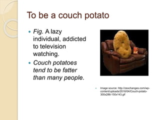 To be a couch potato
 Fig. A lazy
individual, addicted
to television
watching.
 Couch potatoes
tend to be fatter
than many people.
 Image source: http://zexchanges.com/wp-
content/uploads/2016/04/Couch-potato-
300x286-150x143.gif
 