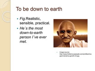 To be down to earth
 Fig.Realistic,
sensible, practical.
 He´s the most
down-to-earth
person I´ve ever
met.
 Image source:
http://www.thefamouspeople.com/profiles/ima
ges/mahatma-gandhi-33.jpg
 