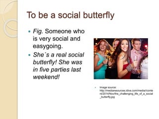 To be a social butterfly
 Fig. Someone who
is very social and
easygoing.
 She´s a real social
butterfly! She was
in five parties last
weekend!
 Image source:
http://mediaresources.idiva.com/media//conte
nt/2014/Nov/the_challenging_life_of_a_social
_butterfly.jpg
 