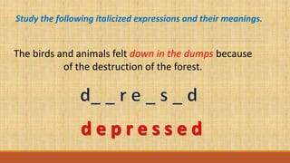 Study the following italicized expressions and their meanings.
The birds and animals felt down in the dumps because
of the destruction of the forest.
 