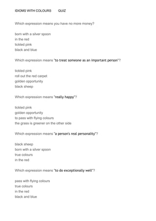 IDIOMS WITH COLOURS QUIZ
Which expression means you have no more money?
born with a silver spoon
in the red
tickled pink
black and blue
Which expression means "to treat someone as an important person"?
tickled pink
roll out the red carpet
golden opportunity
black sheep
Which expression means "really happy"?
tickled pink
golden opportunity
to pass with flying colours
the grass is greener on the other side
Which expression means "a person's real personality"?
black sheep
born with a silver spoon
true colours
in the red
Which expression means "to do exceptionally well"?
pass with flying colours
true colours
in the red
black and blue
 