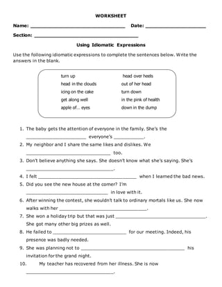 WORKSHEET
Name: _______________________________ Date: ____________________
Section: __________________________________
Using Idiomatic Expressions
Use the following idiomatic expressions to complete the sentences below. Write the
answers in the blank.
1. The baby gets the attention of everyone in the family. She’s the
______________________ everyone’s ___________.
2. My neighbor and I share the same likes and dislikes. We
_______________________________ too.
3. Don’t believe anything she says. She doesn’t know what she’s saying. She’s
________________________________.
4. I felt ____________________________________ when I learned the bad news.
5. Did you see the new house at the corner? I’m
______________________________ in love with it.
6. After winning the contest, she wouldn’t talk to ordinary mortals like us. She now
walks with her ________________________________.
7. She won a holiday trip but that was just _________________________________.
She got many other big prizes as well.
8. He failed to ___________________________ for our meeting. Indeed, his
presence was badly needed.
9. She was planning not to ______________________________________ his
invitation for the grand night.
10. My teacher has recovered from her illness. She is now
________________________________.
turn up head over heels
head in the clouds out of her head
icing on the cake turn down
get along well in the pink of health
apple of… eyes down in the dump
 