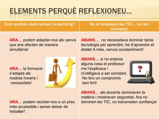 ELEMENTS PERQUÈ REFLEXIONEU…
Com podíeu viure sense l’e-learning?       No m’empasso les TIC… no em
                                                    convenç!

  ARA… podem adaptar-nos als canvis    ABANS… no necessitava dominar tanta
  que ens afecten de manera            tecnologia per aprendre, he d’aprendre el
  simultània!                          doble! A més, canvia constantment!

                                       ABANS… si no entenia
                                       alguna cosa el professor
  ARA… la formació                     me l’explicava i
  s’adapta als                         m’obligava a ser constant.
  nostres horaris i                    No tinc un compromís
   necessitats!                        tant fort!

                                       ABANS… els docents dominaven la
                                       matèria i mostraven seguretat. Ara no
  ARA… podem reciclar-nos a un preu    dominen les TIC, no transmeten confiança!
  més accessible i sense deixar de
  treballar!
 