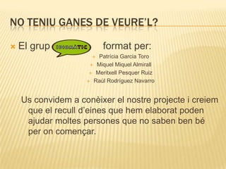 NO TENIU GANES DE VEURE’L?

   El grup               format per:
                       Patrícia Garcia Toro
                      Miquel Miquel Almirall

                      Meritxell Pesquer Ruiz

                     Raúl Rodríguez Navarro




    Us convidem a conèixer el nostre projecte i creiem
     que el recull d’eines que hem elaborat poden
     ajudar moltes persones que no saben ben bé
     per on començar.
 