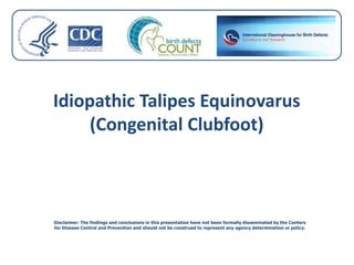 Idiopathic Talipes Equinovarus
(Congenital Clubfoot)
Disclaimer: The findings and conclusions in this presentation have not been formally disseminated by the Centers
for Disease Control and Prevention and should not be construed to represent any agency determination or policy.
 
