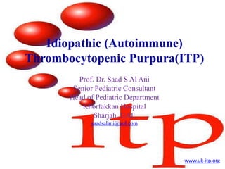 Idiopathic (Autoimmune)
Thrombocytopenic Purpura(ITP)
Prof. Dr. Saad S Al Ani
Senior Pediatric Consultant
Head of Pediatric Department
Khorfakkan Hospital
Sharjah, UAE
saadsalani@aol.com
www.uk-itp.org
 