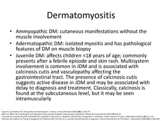 Dermatomyositis
• Ammyopathic DM: cutaneous manifestations without the
muscle involvement
• Adermatopathic DM: isolated myositis and has pathological
features of DM on muscle biopsy
• Juvenile DM: affects children <18 years of age; commonly
presents after a febrile episode and skin rash. Multisystem
involvement is common in JDM and is associated with
calcinosis cutis and vasculopathy affecting the
gastrointestinal tract. The presence of calcinosis cutis
suggests active disease in JDM and may be associated with
delay to diagnosis and treatment. Classically, calcinosis is
found at the subcutaneous level, but it may be seen
intramuscularly
Euwer RL, Sontheimer RD. Amyopathic dermatomyositis: a review. J Invest Dermatol (1993) 100(1):124S–7S.
Rider LG, Miller FW. Classification and treatment of the juvenile idiopathic inflammatory myopathies. Rheum Dis Clin North Am (1997) 23:619–55.
Lorenzoni PJ, Scola RH, Kay CSK, Prevedello PG, Espindola G, Werneck LC. Idiopathic inflammatory myopathies in childhood: a brief review of 27 cases. Pediatr Neurol (2011) 45(1):17–22.
Pachman LM, Hayford JR, Chung A, Daugherty CA, Pallansch MA, Fink CW, et al. Juvenile dermatomyositis at diagnosis: clinical characteristics of 79 children. J Rheumatol (1998) 25(6):1198–204.
 