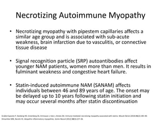 Necrotizing Autoimmune Myopathy
• Necrotizing myopathy with pipestem capillaries affects a
similar age group and is associated with sub-acute
weakness, brain infarction due to vasculitis, or connective
tissue disease
• Signal recognition particle (SRP) autoantibodies affect
younger NAM patients, women more than men. It results in
fulminant weakness and congestive heart failure.
• Statin-induced autoimmune NAM (SANAM) affects
individuals between 46 and 89 years of age. The onset may
be delayed up to 10 years following statin initiation and
may occur several months after statin discontinuation
Dimachkie MM, Barohn RJ. Idiopathic inflammatory myopathies. Semin Neurol (2012) 32(3):227–36.
Grable-Esposito P, Katzberg HD, Greenberg SA, Srinivasan J, Katz J, Amato AA. Immune-mediated necrotizing myopathy associated with statins. Muscle Nerve (2010) 41(2):185–90.
 