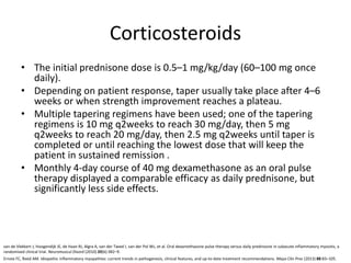 Corticosteroids
• The initial prednisone dose is 0.5–1 mg/kg/day (60–100 mg once
daily).
• Depending on patient response, taper usually take place after 4–6
weeks or when strength improvement reaches a plateau.
• Multiple tapering regimens have been used; one of the tapering
regimens is 10 mg q2weeks to reach 30 mg/day, then 5 mg
q2weeks to reach 20 mg/day, then 2.5 mg q2weeks until taper is
completed or until reaching the lowest dose that will keep the
patient in sustained remission .
• Monthly 4-day course of 40 mg dexamethasone as an oral pulse
therapy displayed a comparable efficacy as daily prednisone, but
significantly less side effects.
Ernste FC, Reed AM. Idiopathic inflammatory myopathies: current trends in pathogenesis, clinical features, and up-to-date treatment recommendations. Mayo Clin Proc (2013) 88:83–105.
van de Vlekkert J, Hoogendijk JE, de Haan RJ, Algra A, van der Tweel I, van der Pol WL, et al. Oral dexamethasone pulse therapy versus daily prednisone in subacute inflammatory myositis, a
randomised clinical trial. Neuromuscul Disord (2010) 20(6):382–9.
 
