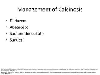 Management of Calcinosis
• Diltiazem
• Abatacept
• Sodium thiosulfate
• Surgical
Balin SJ, Wetter DA, Andersen LK, Davis MD. Calcinosis cutis occurring in association with autoimmune connective tissue disease: the Mayo Clinic experience with 78 patients, 1996-2009. Arch
Dermatol (2012) 148(4):455–62.
Arabshahi B, Silverman RA, Jones OY, Rider LG. Abatacept and sodium thiosulfate for treatment of recalcitrant juvenile dermatomyositis complicated by ulceration and calcinosis. J Pediatr
(2012) 160(3):520–2.
 