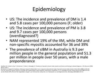 Epidemiology
• US: The incidence and prevalence of DM is 1.4
and 5.8 cases per 100,000 persons (F; older)
• US: The incidence and prevalence of PM is 3.8
and 9.7 cases per 100,000 persons
(overdiagnosed?)
• NAM represented 19% of the IIM, while DM and
non-specific myositis accounted for 36 and 39%
• The prevalence of sIBM in Australia is 9.3 per
million people in the general population and 51.3
per million in people over 50 years, with a male
preponderance
Furst DE, Amato AA, Iorga SR, Gajria K, Fernandes AW. Epidemiology of adult idiopathic inflammatory myopathies in a U.S. Managed care plan. Muscle Nerve (2012) 45(5):676–83.
van der Meulen MFG, Bronner IM, Hoogendijk JE, Burger H, van Venrooij WJ, Voskuyl AE, et al. Polymyositis: an overdiagnosed entity. Neurology (2003) 61(3):316–21.
Needham M, Corbett A, Day T, Christiansen F, Fabian V, Mastaglia FL. Prevalence of sporadic inclusion body myositis and factors contributing to delayed diagnosis. J Clin Neurosci (2008)
15(12):1350–3.
Benveniste O, Guiguet M, Freebody J, Dubourg O, Squier W, Maisonobe T, et al. Long-term observational study of sporadic inclusion body myositis. Brain (2011) 134(11):3176–84.
 
