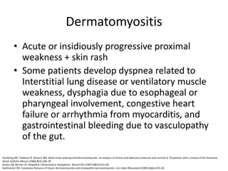 Dermatomyositis
• Acute or insidiously progressive proximal
weakness + skin rash
• Some patients develop dyspnea related to
Interstitial lung disease or ventilatory muscle
weakness, dysphagia due to esophageal or
pharyngeal involvement, congestive heart
failure or arrhythmia from myocarditis, and
gastrointestinal bleeding due to vasculopathy
of the gut.
Hochberg MC, Feldman D, Stevens MB. Adult onset polymyositis/dermatomyositis: an analysis of clinical and laboratory features and survival in 76 patients with a review of the literature.
Semin Arthritis Rheum (1986) 5(3):168–78
Amato AA, Barohn RJ. Idiopathic inflammatory myopathies. Neurol Clin (1997) 15(3):615–48.
Sontheimer RD. Cutaneous features of classic dermatomyositis and amyopathic dermatomyositis. Curr Opin Rheumatol (1999) 11(6):475–82.
 