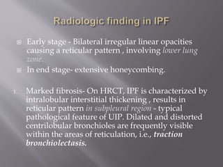  Early stage - Bilateral irregular linear opacities
causing a reticular pattern , involving lower lung
zone.
 In end stage- extensive honeycombing.
1. Marked fibrosis- On HRCT, IPF is characterized by
intralobular interstitial thickening , results in
reticular pattern in subpleural region - typical
pathological feature of UIP. Dilated and distorted
centrilobular bronchioles are frequently visible
within the areas of reticulation, i.e., traction
bronchiolectasis.
 