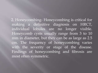 2. Honeycombing- Honeycombing is critical for
making a definitive diagnosis on HRCT,
individual lobules are no longer visible.
Honeycomb cysts usually range from 3 to 10
mm in diameter, but they can be as large as 2.5
cm. The frequency of honeycombing varies
with the severity or stage of the disease.
Findings of honeycombing and fibrosis are
most often symmetric.
 