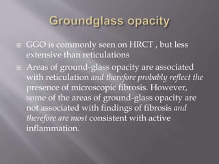  GGO is commonly seen on HRCT , but less
extensive than reticulations
 Areas of ground-glass opacity are associated
with reticulation and therefore probably reflect the
presence of microscopic fibrosis. However,
some of the areas of ground-glass opacity are
not associated with findings of fibrosis and
therefore are most consistent with active
inflammation.
 