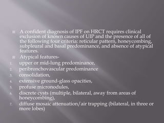  A confident diagnosis of IPF on HRCT requires clinical
exclusion of known causes of UIP and the presence of all of
the following four criteria: reticular pattern, honeycombing,
subpleural and basal predominance, and absence of atypical
features.
 Atypical features-
1. upper or mid-lung predominance,
2. peribronchovascular predominance
3. consolidation,
4. extensive ground-glass opacities,
5. profuse micronodules,
6. discrete cysts (multiple, bilateral, away from areas of
honeycombing),
7. diffuse mosaic attenuation/air trapping (bilateral, in three or
more lobes)
 
