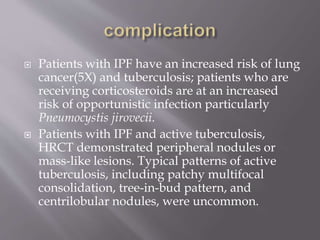 Patients with IPF have an increased risk of lung
cancer(5X) and tuberculosis; patients who are
receiving corticosteroids are at an increased
risk of opportunistic infection particularly
Pneumocystis jirovecii.
 Patients with IPF and active tuberculosis,
HRCT demonstrated peripheral nodules or
mass-like lesions. Typical patterns of active
tuberculosis, including patchy multifocal
consolidation, tree-in-bud pattern, and
centrilobular nodules, were uncommon.
 
