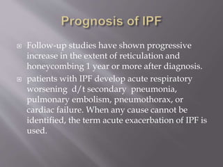  Follow-up studies have shown progressive
increase in the extent of reticulation and
honeycombing 1 year or more after diagnosis.
 patients with IPF develop acute respiratory
worsening d/t secondary pneumonia,
pulmonary embolism, pneumothorax, or
cardiac failure. When any cause cannot be
identified, the term acute exacerbation of IPF is
used.
 