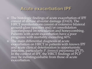  The histologic findings of acute exacerbation of IPF
consist of diffuse alveolar damage (DAD). The
HRCT manifestations consist of extensive bilateral
ground-glass opacities and/or consolidation
superimposed on reticulation and honeycombing.
Patients with acute exacerbation have a poor
prognosis with mortality exceeding 60%.
 The main differential diagnosis of acute
exacerbation on HRCT in patients with known IPF
and acute clinical deterioration is opportunistic
infection, particularly P. jirovecii pneumonia (PCP).
In the context of IPF, the HRCT findings of PCP
may be indistinguishable from those of acute
exacerbation.
 