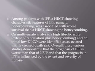  Among patients with IPF, a HRCT showing
characteristic features of IPF, namely,
honeycombing, was associated with worse
survival than a HRCT showing no honeycombing.
 On multivariate analysis, a high fibrotic score
(extent of reticulation plus honeycombing) and an
initial low DLCO were identified as associated
with increased death risk. Overall, these various
studies demonstrate that the prognosis of IPF is
worse than that of NSIP and that the prognosis in
IPF is influenced by the extent and severity of
fibrosis.
 