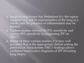  Surgical lung biopsy has limitations b/c the region
sampled may not be representative of the lung as a
whole, and the presence of inflammation may be
missed.
 Various studies showed 60-70% sensitivity and
approx 90% specificity in diagnosing IPF on
HRCT.
 Based on these various studies, it is now well
accepted that in the appropriate clinical setting the
presence of characteristic HRCT findings allows
confident noninvasive diagnosis of IPF obviating
lung biopsy.
 
