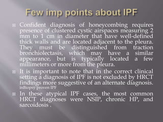  Confident diagnosis of honeycombing requires
presence of clustered cystic airspaces measuring 2
mm to 1 cm in diameter that have well-defined
thick walls and are located adjacent to the pleura.
They must be distinguished from traction
bronchiolectasis, which may have a similar
appearance, but is typically located a few
millimeters or more from the pleura.
 It is important to note that in the correct clinical
setting a diagnosis of IPF is not excluded by HRCT
findings more suggestive of an alternate diagnosis.
inBiopsy proven IPF
 In these atypical IPF cases, the most common
HRCT diagnoses were NSIP, chronic HP, and
sarcoidosis .
 