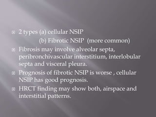  2 types (a) cellular NSIP
(b) Fibrotic NSIP (more common)
 Fibrosis may involve alveolar septa,
peribronchivascular interstitium, interlobular
septa and visceral pleura.
 Prognosis of fibrotic NSIP is worse , cellular
NSIP has good prognosis.
 HRCT finding may show both, airspace and
interstitial patterns.
 