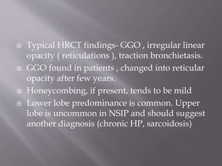  Typical HRCT findings- GGO , irregular linear
opacity ( reticulations ), traction bronchietasis.
 GGO found in patients , changed into reticular
opacity after few years.
 Honeycombing, if present, tends to be mild
 Lower lobe predominance is common. Upper
lobe is uncommon in NSIP and should suggest
another diagnosis (chronic HP, sarcoidosis)
 